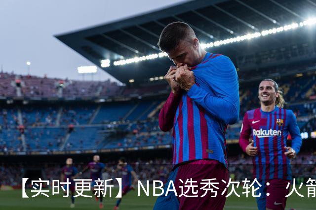 【实时更新】NBA选秀次轮：火箭次轮状元选小钢炮
