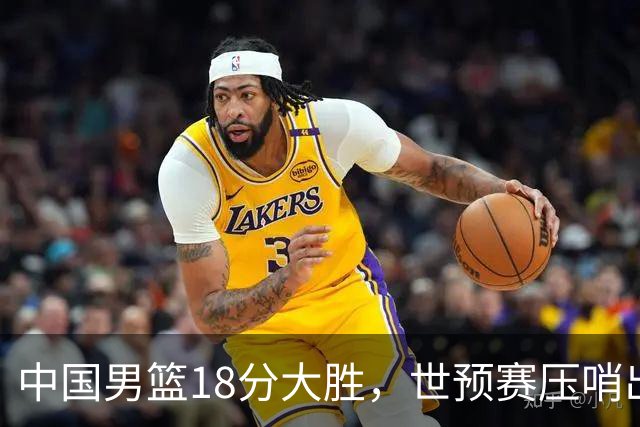 中国男篮18分大胜，世预赛压哨出线！剩一个悬念：日韩与联手做局