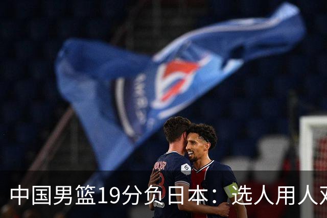 中国男篮19分负日本：选人用人双重困局，危机就在眼前