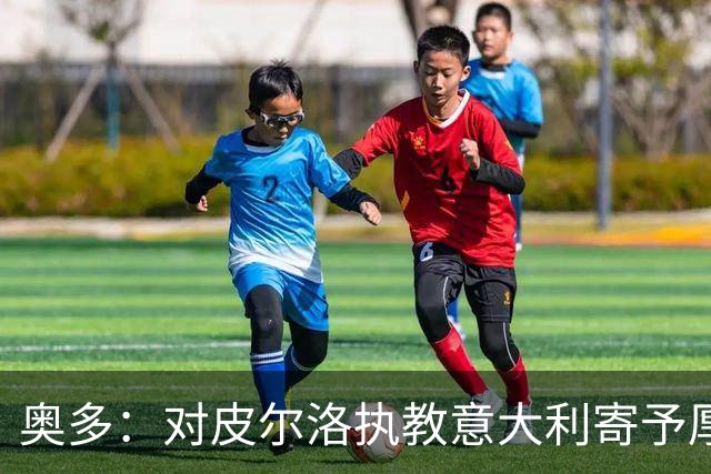奥多：对皮尔洛执教意大利寄予厚望，马尔蒂尼敢承担责任去选教练
