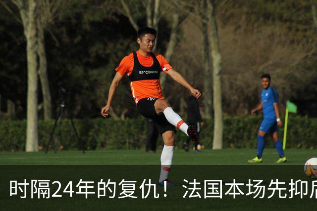 时隔24年的复仇！法国本场先抑后扬 一扫韩日世界杯阴霾