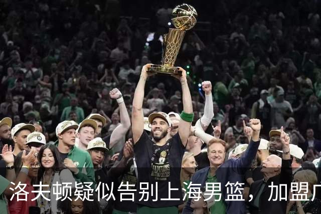 洛夫顿疑似告别上海男篮，加盟广东队成可能？朱芳雨或将出手布局