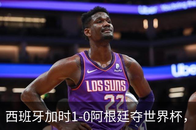 西班牙加时1-0阿根廷夺世界杯，梅西悲情告别或成绝唱