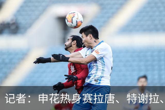 记者：申花热身赛拉唐、特谢拉、米内罗、刘诚宇没有出场