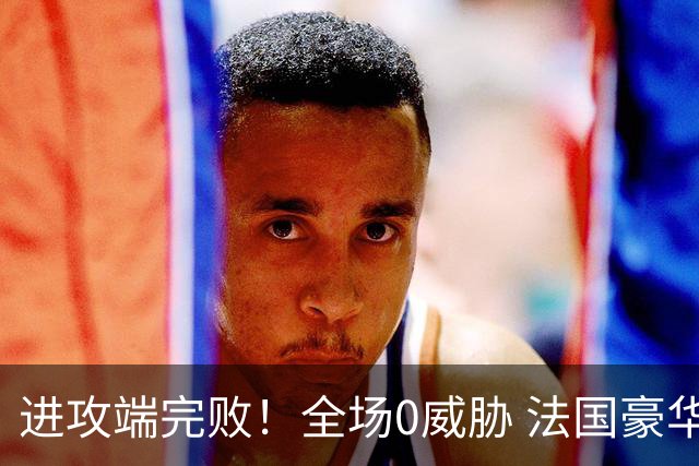 进攻端完败！全场0威胁 法国豪华三叉戟被西班牙掐死