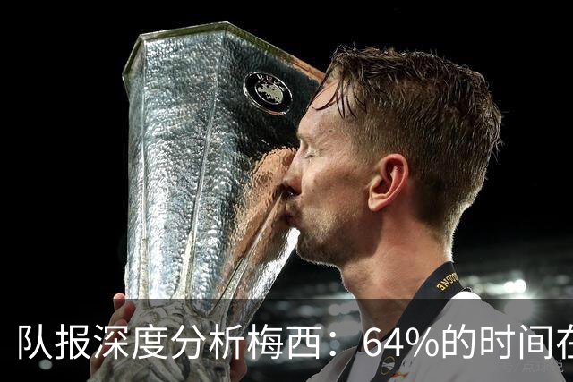 队报深度分析梅西：64%的时间在“散步”，他在搜集信息+下达指令