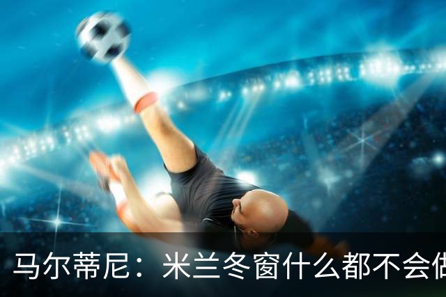 马尔蒂尼：米兰冬窗什么都不会做 阵容很有竞争力