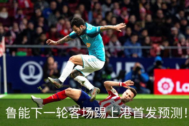 鲁能下一轮客场踢上港首发预测！三位久违强援有望复出，值得期待