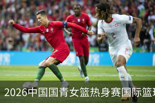 2026中国国青女篮热身赛国际篮球对抗赛（富顺站）今日燃情开赛