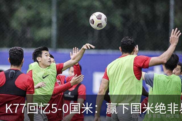 K77回忆5-0国米：赢下国米绝非易事，2-0后也知他们随时可能追平